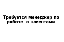 Требуется менеджер по работе  с клиентами